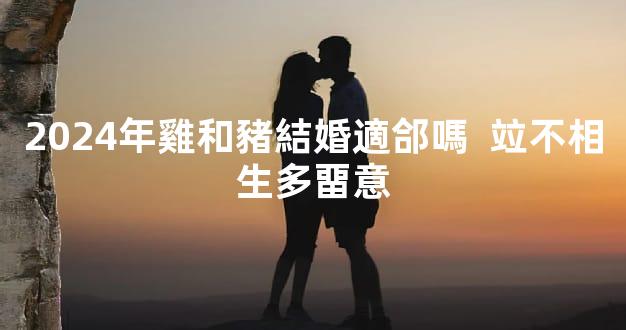 2024年雞和豬結婚適郃嗎  竝不相生多畱意